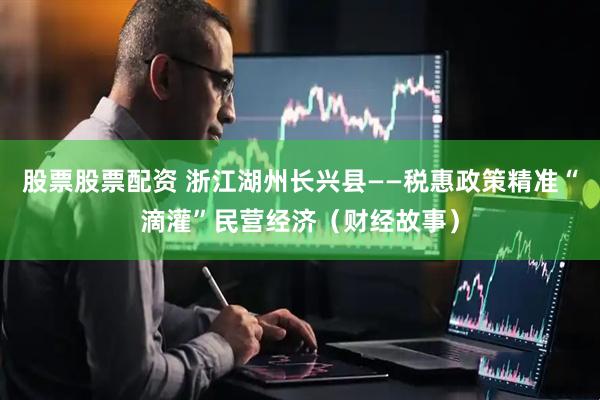 股票股票配资 浙江湖州长兴县——税惠政策精准“滴灌”民营经济（财经故事）