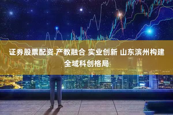 证券股票配资 产教融合 实业创新 山东滨州构建全域科创格局