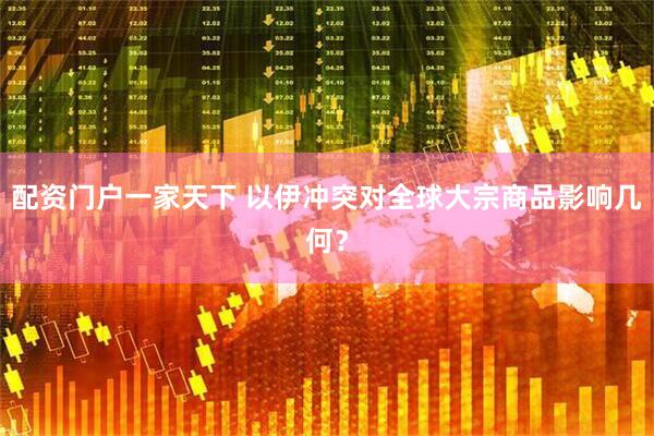 配资门户一家天下 以伊冲突对全球大宗商品影响几何？