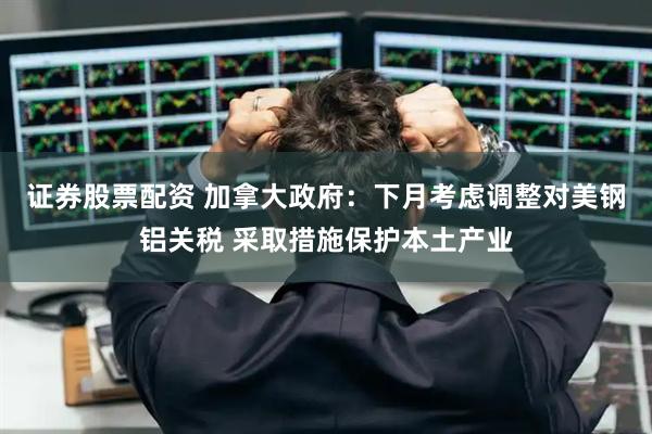 证券股票配资 加拿大政府：下月考虑调整对美钢铝关税 采取措施保护本土产业