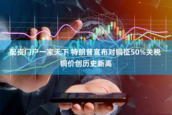 配资门户一家天下 特朗普宣布对铜征50%关税 铜价创历史新高