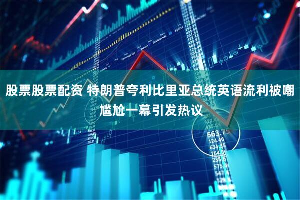 股票股票配资 特朗普夸利比里亚总统英语流利被嘲 尴尬一幕引发热议