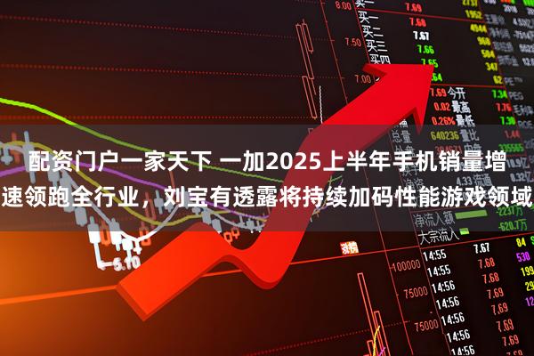 配资门户一家天下 一加2025上半年手机销量增速领跑全行业，刘宝有透露将持续加码性能游戏领域