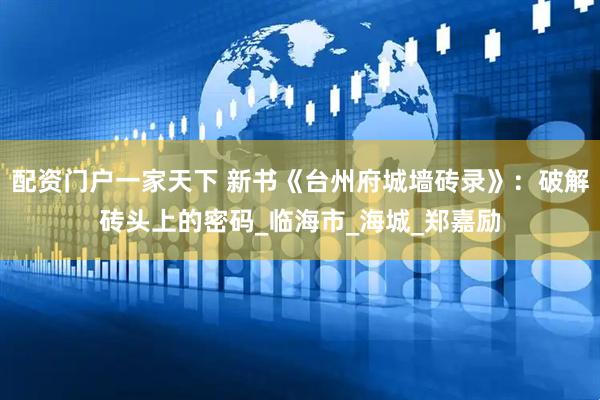 配资门户一家天下 新书《台州府城墙砖录》：破解砖头上的密码_临海市_海城_郑嘉励