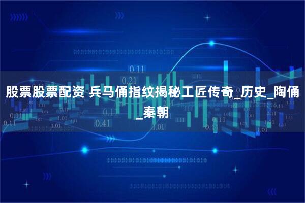 股票股票配资 兵马俑指纹揭秘工匠传奇_历史_陶俑_秦朝