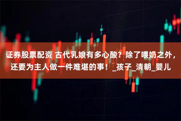 证券股票配资 古代乳娘有多心酸？除了喂奶之外，还要为主人做一件难堪的事！_孩子_清朝_婴儿