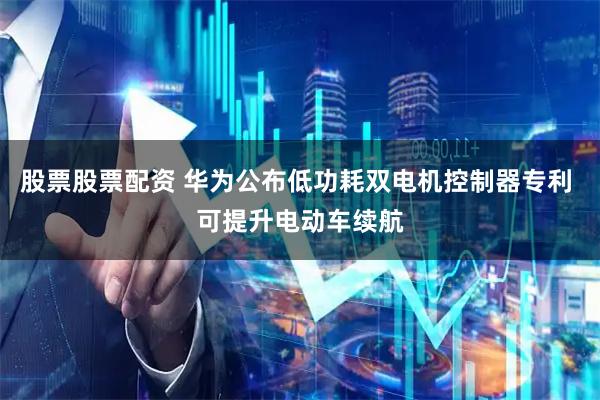 股票股票配资 华为公布低功耗双电机控制器专利 可提升电动车续航