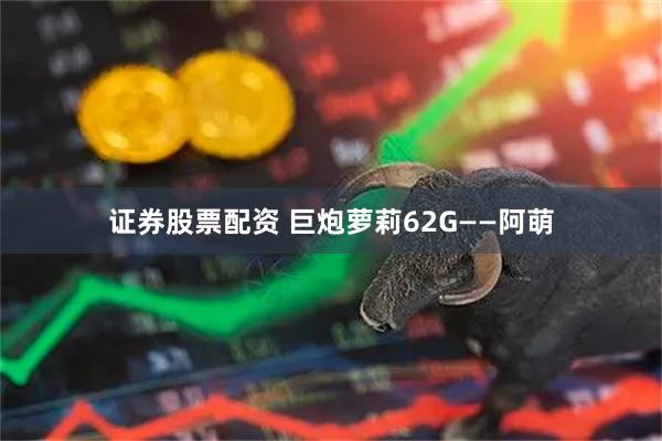 证券股票配资 巨炮萝莉62G——阿萌