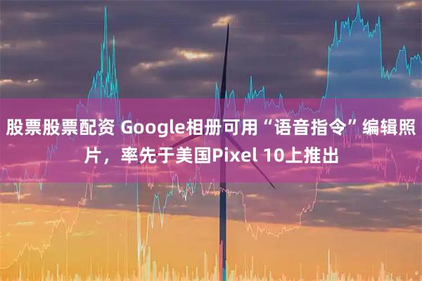 股票股票配资 Google相册可用“语音指令”编辑照片，率先于美国Pixel 10上推出