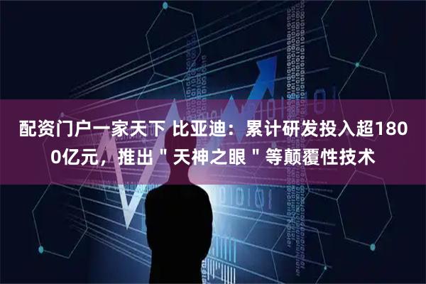 配资门户一家天下 比亚迪：累计研发投入超1800亿元，推出＂天神之眼＂等颠覆性技术