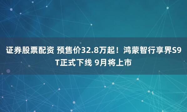 证券股票配资 预售价32.8万起！鸿蒙智行享界S9T正式下线 9月将上市