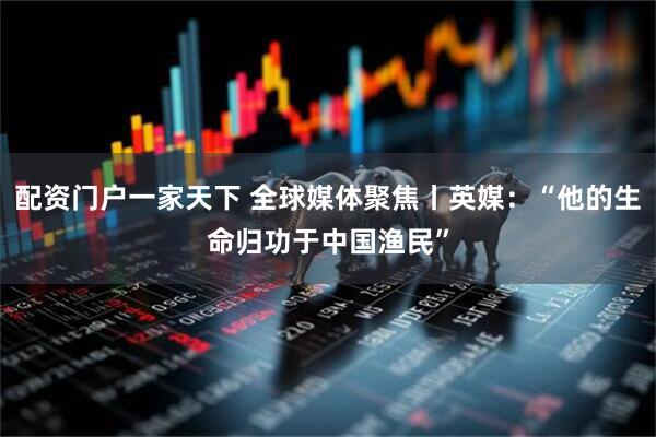 配资门户一家天下 全球媒体聚焦丨英媒：“他的生命归功于中国渔民”
