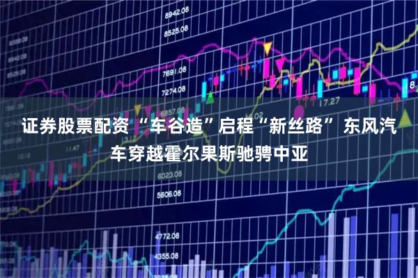 证券股票配资 “车谷造”启程“新丝路” 东风汽车穿越霍尔果斯驰骋中亚