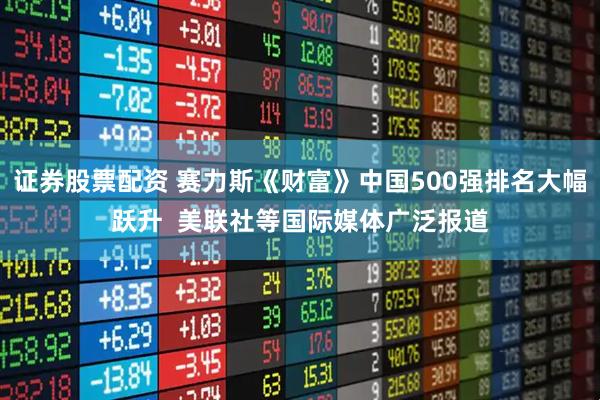 证券股票配资 赛力斯《财富》中国500强排名大幅跃升  美联社等国际媒体广泛报道