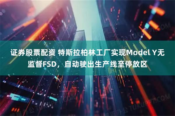 证券股票配资 特斯拉柏林工厂实现Model Y无监督FSD，自动驶出生产线至停放区