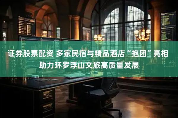 证券股票配资 多家民宿与精品酒店“抱团”亮相 助力环罗浮山文旅高质量发展