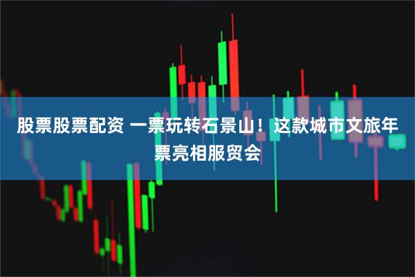 股票股票配资 一票玩转石景山！这款城市文旅年票亮相服贸会