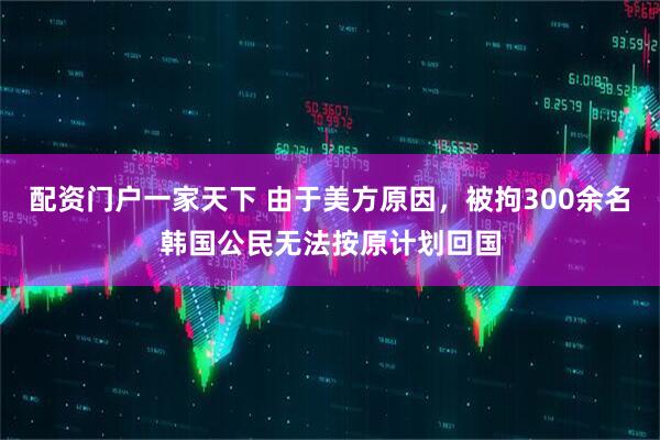 配资门户一家天下 由于美方原因，被拘300余名韩国公民无法按原计划回国
