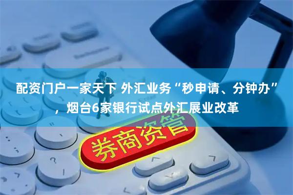 配资门户一家天下 外汇业务“秒申请、分钟办”，烟台6家银行试点外汇展业改革