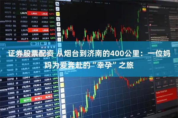 证券股票配资 从烟台到济南的400公里：一位妈妈为爱奔赴的“幸孕”之旅