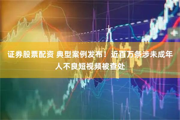 证券股票配资 典型案例发布！近百万条涉未成年人不良短视频被查处
