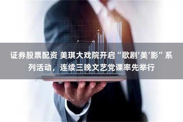 证券股票配资 美琪大戏院开启“歌剧‘美’影”系列活动，连续三晚文艺党课率先举行