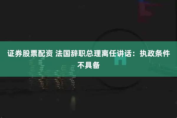 证券股票配资 法国辞职总理离任讲话：执政条件不具备