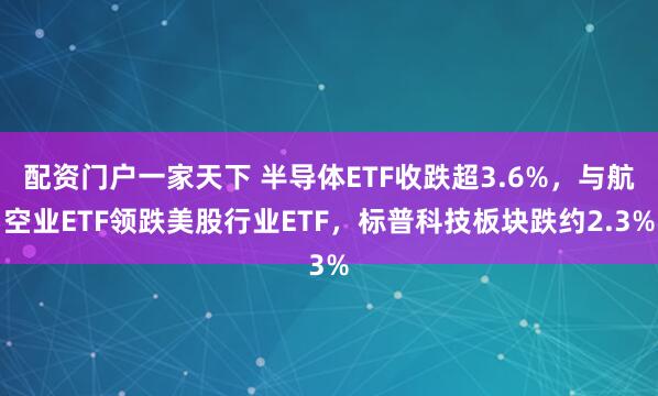 配资门户一家天下 半导体ETF收跌超3.6%，与航空业ETF领跌美股行业ETF，标普科技板块跌约2.3%