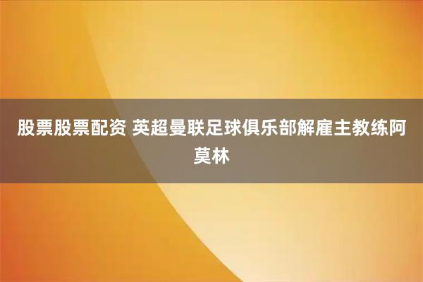 股票股票配资 英超曼联足球俱乐部解雇主教练阿莫林