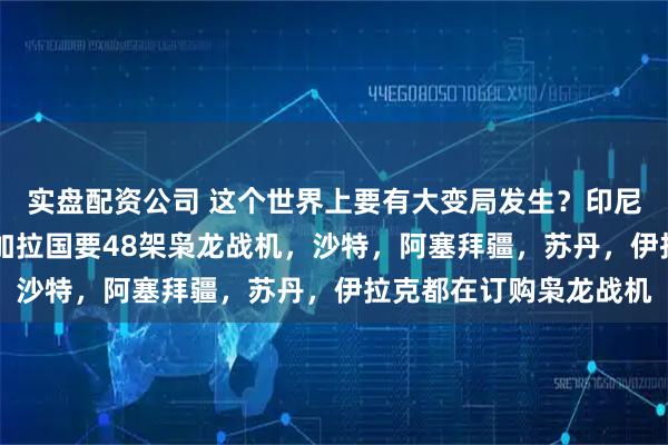 实盘配资公司 这个世界上要有大变局发生？印尼要40架枭龙战机，孟加拉国要48架枭龙战机，沙特，阿塞拜疆，苏丹，伊拉克都在订购枭龙战机