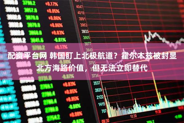 配资平台网 韩国盯上北极航道?霍尔木兹被封显北方海路价值,但无法立即替代