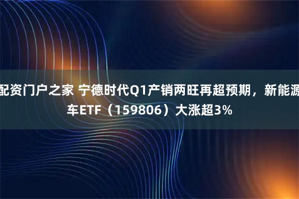 配资门户之家 宁德时代Q1产销两旺再超预期,新能源车ETF(159806)大涨超3%