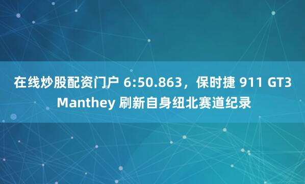 在线炒股配资门户 6:50.863,保时捷 911 GT3 Manthey 刷新自身纽北赛道纪录