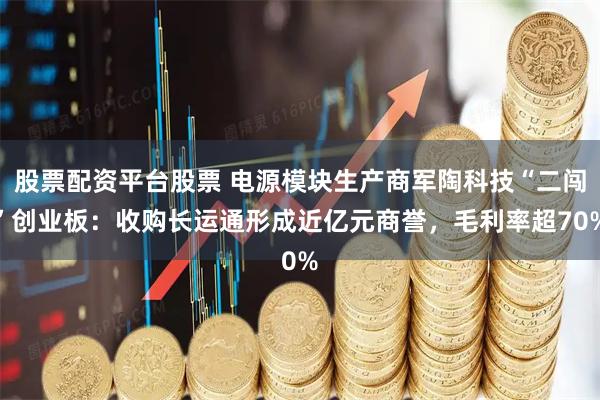 股票配资平台股票 电源模块生产商军陶科技“二闯”创业板:收购长运通形成近亿元商誉,毛利率超70%