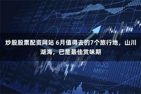 炒股股票配资网站 6月值得去的7个旅行地,山川湖海,已是最佳赏味期