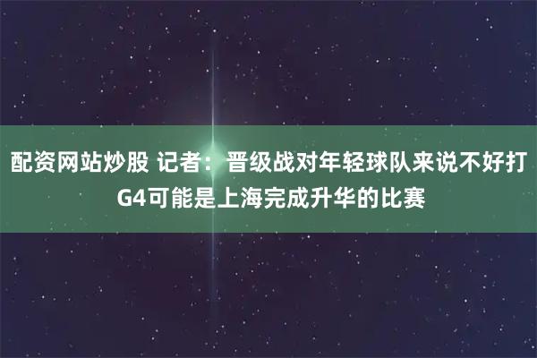 配资网站炒股 记者:晋级战对年轻球队来说不好打 G4可能是上海完成升华的比赛