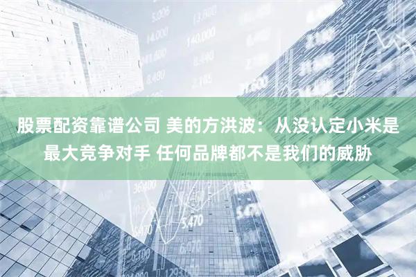 股票配资靠谱公司 美的方洪波:从没认定小米是最大竞争对手 任何品牌都不是我们的威胁