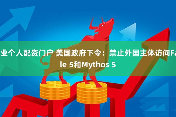 专业个人配资门户 美国政府下令:禁止外国主体访问Fable 5和Mythos 5