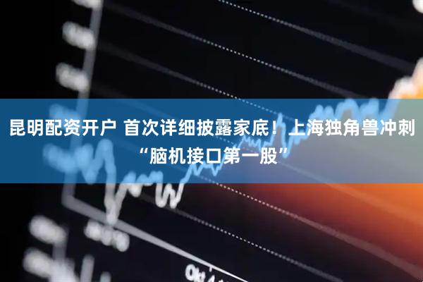 昆明配资开户 首次详细披露家底!上海独角兽冲刺“脑机接口第一股”